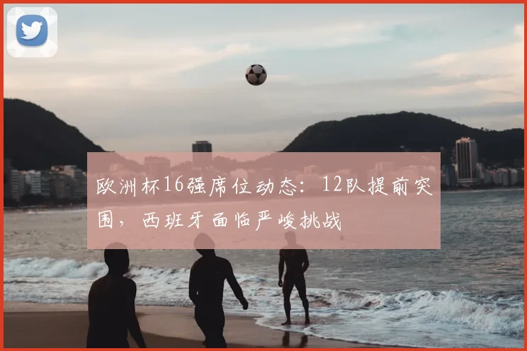 欧洲杯16强席位动态：12队提前突围，西班牙面临严峻挑战