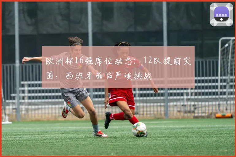 欧洲杯16强席位动态：12队提前突围，西班牙面临严峻挑战