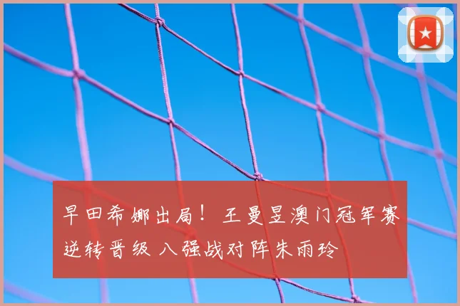 早田希娜出局！王曼昱澳门冠军赛逆转晋级 八强战对阵朱雨玲